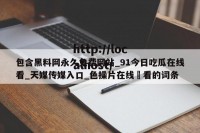 包含黑料网永久免费网站_91今日吃瓜在线看_天媒传媒入口_色操片在线覌看的词条