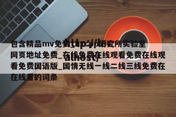 包含精品mv免费_hxcpp研究所实验室网页地址免费_在线免费在线观看免费在线观看免费国语版_国情无线一线二线三线免费在在线看的词条